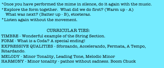 *Once you have performed the mime in silence, do it again with the music.  
*Explore the form together.  What did we do first? (Warm up - A) 
    What was next? (Batter up - B), etceteras. 
*Listen again without the movement. 

                                        CURRICULAR TIES:
TIMBRE - Wonderful example of the String Section.
FORM - What is a Coda? A special ending!
EXPRESSIVE QUALITIES - Sforzando, Accelerando, Fermata, A Tempo, Ritardando.
MELODY - Minor Tonality, Leading Tone, Melodic Minor
HARMONY - Minor tonality - pathos without sadness. Boom Chuck accompaniment.

