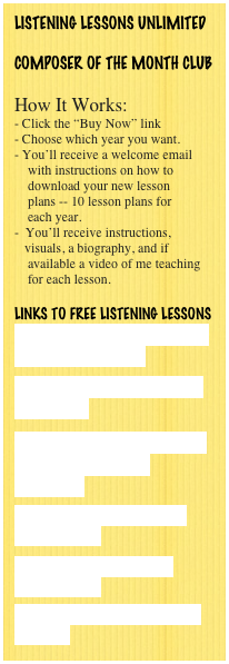 LISTENING LESSONS UNLIMITED

COMPOSER OF THE MONTH CLUB

How It Works:
- Click the “Buy Now” link
Choose which year you want.
You’ll receive a welcome email
    with instructions on how to 
    download your new lesson 
    plans -- 10 lesson plans for
    each year.
 You’ll receive instructions,       
   visuals, a biography, and if
    available a video of me teaching
    for each lesson.

Links to FREE LISTENING LESSONS
Brahms' Hungarian Dance #5 - Lesson Plan

Music History Connection -- Brahms

Free Music Lesson Plans - LIstening Lessons Unlimited

Dmitri Kabalevsky - Free Lesson Plans

Music for School - Free Lesson Plans

Teaching Classical Music to Children    