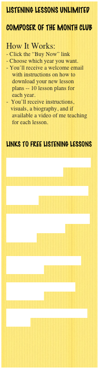 LISTENING LESSONS UNLIMITED

COMPOSER OF THE MONTH CLUB

How It Works:
- Click the “Buy Now” link
Choose which year you want.
You’ll receive a welcome email
    with instructions on how to 
    download your new lesson 
    plans -- 10 lesson plans for
    each year.
 You’ll receive instructions,       
   visuals, a biography, and if
    available a video of me teaching
    for each lesson.
    

Links to FREE LISTENING LESSONS

Brahms' Hungarian Dance #5 - Lesson Plan

Music History Connection -- Brahms

Free Music Lesson Plans - LIstening Lessons Unlimited


Dmitri Kabalevsky - Free Lesson Plans

Music for School - Free Lesson Plans

Teaching Classical Music to Children