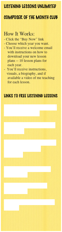 LISTENING LESSONS UNLIMITED

COMPOSER OF THE MONTH CLUB


How It Works:
- Click the “Buy Now” link
Choose which year you want.
You’ll receive a welcome email
    with instructions on how to 
    download your new lesson 
    plans -- 10 lesson plans for
    each year.
 You’ll receive instructions,       
   visuals, a biography, and if
    available a video of me teaching
    for each lesson.
   

Links to FREE LISTENING LESSONS

Brahms' Hungarian Dance #5 - Lesson Plan

Music History Connection -- Brahms

Free Music Lesson Plans - LIstening Lessons Unlimited


Dmitri Kabalevsky - Free Lesson Plans

Music for School - Free Lesson Plans

Teaching Classical Music to Children